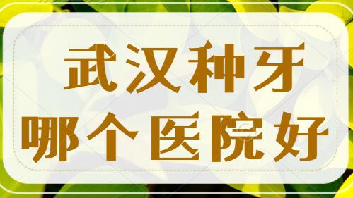 武汉种牙去哪个医院好？文中五家医院都是种植牙好去处，本地人都爱去~