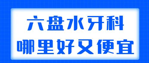 2022六盘水牙科哪里好又便宜？整理了五家实力机构，技术超群~