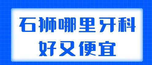 2022石狮哪里牙科好又便宜？帮你挑选了5家技术好的，性价比高的好去处~