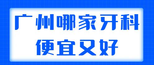 2022广州哪家牙科便宜又好？帮你选好了五家实力派机构，性价比高！