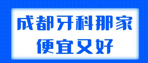 2021-2022成都牙科那家便宜又好？文中五家技术高，性价比也高~
