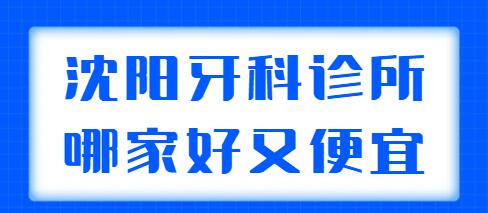 2021-2022沈阳牙科诊所哪家好又便宜？文中5家是精挑细选的，来看！