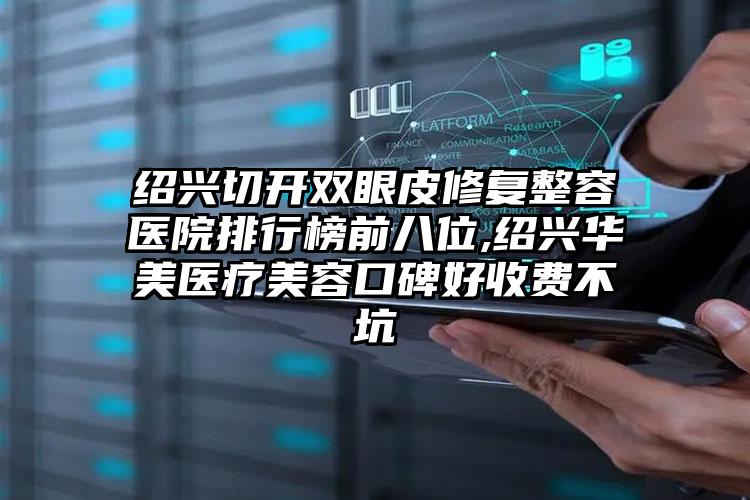 绍兴切开双眼皮修复整容医院排行榜前八位,绍兴华美医疗美容口碑好收费不坑
