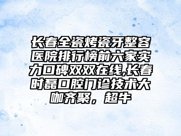 长春全瓷烤瓷牙整容医院排行榜前六家实力口碑双双在线,长春时磊口腔门诊技术大咖齐聚，超牛