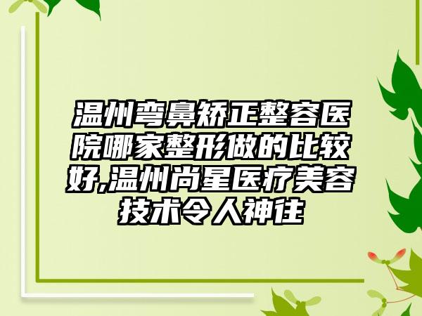 温州弯鼻矫正整容医院哪家整形做的比较好,温州尚星医疗美容技术令人神往