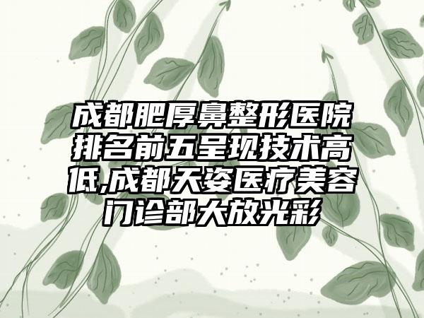 成都肥厚鼻整形医院排名前五呈现技术高低,成都天姿医疗美容门诊部大放光彩