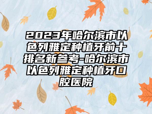 2023年哈尔滨市以色列雅定种植牙前十排名新参考-哈尔滨市以色列雅定种植牙口腔医院