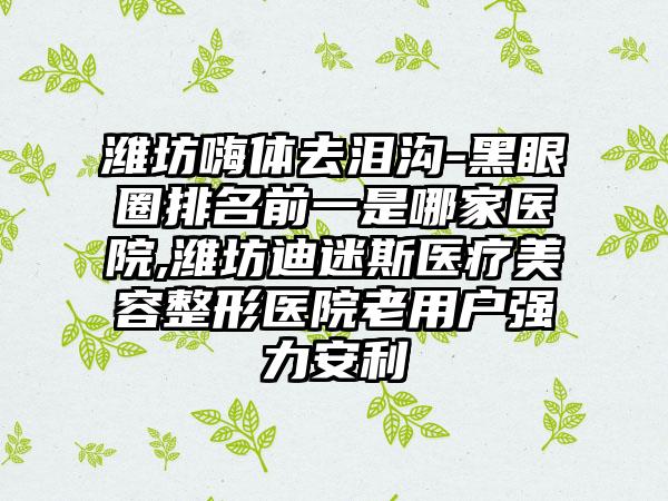 潍坊嗨体去泪沟-黑眼圈排名前一是哪家医院,潍坊迪迷斯医疗美容整形医院老用户强力安利