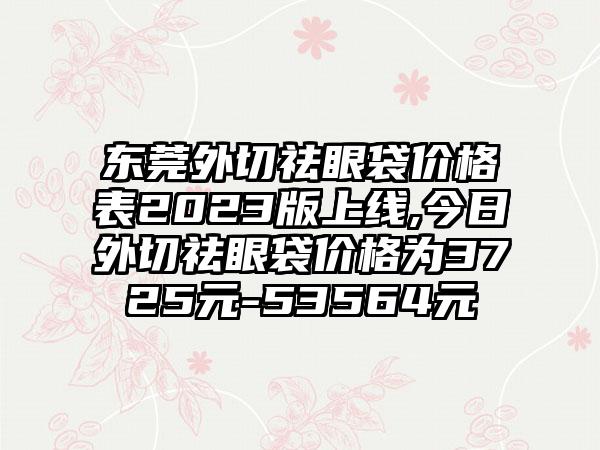 东莞外切祛眼袋价格表2023版上线,今日外切祛眼袋价格为3725元-53564元
