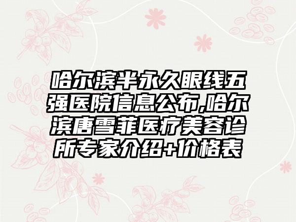 哈尔滨半恒久眼线五强医院信息公布,哈尔滨唐雪菲医疗美容诊所骨干医生介绍+价格表