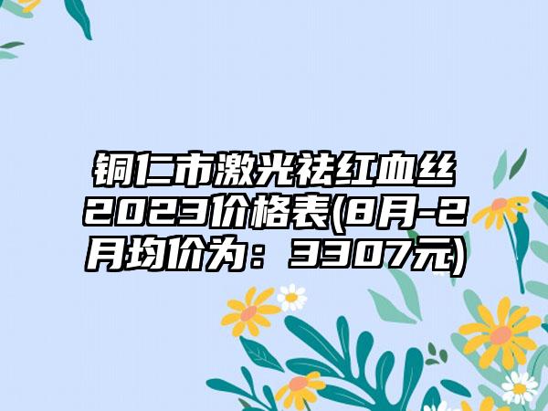 铜仁市激光祛红血丝2023价格表(8月-2月均价为：3307元)