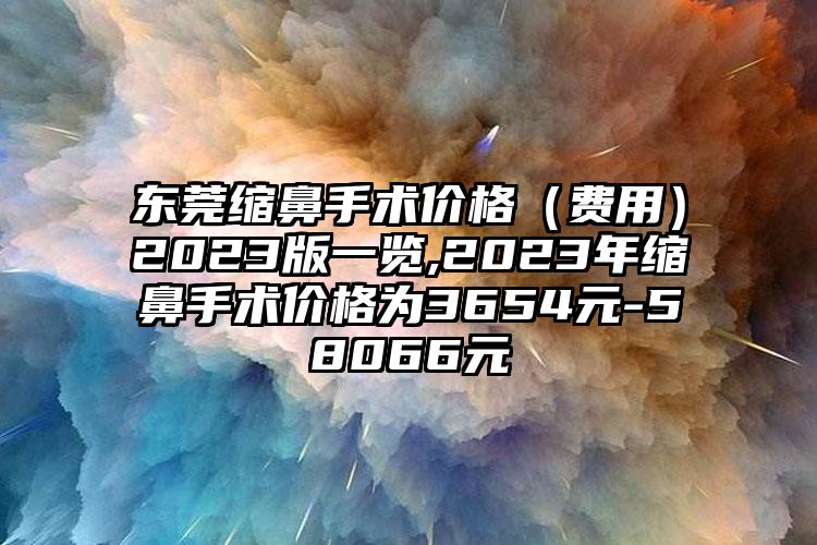 东莞缩鼻手术价格（费用）2023版一览,2023年缩鼻手术价格为3654元-58066元