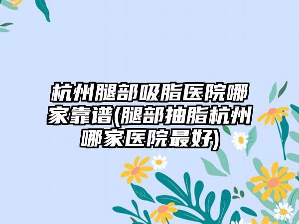 杭州腿部吸脂医院哪家靠谱(腿部抽脂杭州哪家医院较好)