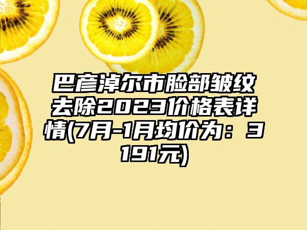 巴彦淖尔市脸部皱纹去除2023价格表详情(7月-1月均价为：3191元)