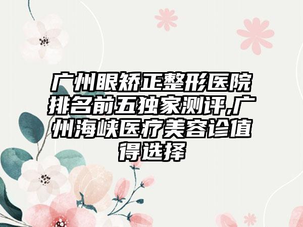 广州眼矫正整形医院排名前五特殊测评,广州海峡医疗美容诊值得选择