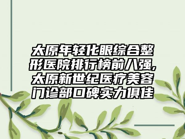 太原年轻化眼综合整形医院排行榜前八强,太原新世纪医疗美容门诊部口碑实力俱佳