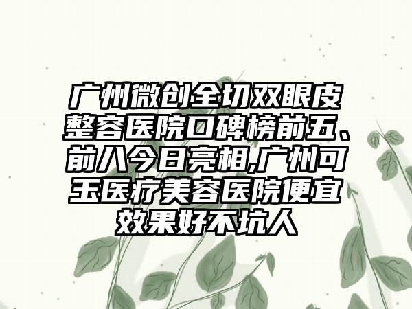 广州微创全切双眼皮整容医院口碑榜前五、前八今日亮相,广州可玉医疗美容医院便宜成果好不坑人