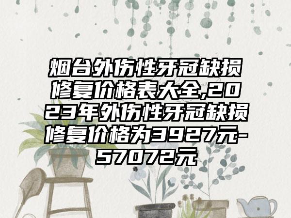 烟台外伤性牙冠缺损修复价格表大全,2023年外伤性牙冠缺损修复价格为3927元-57072元