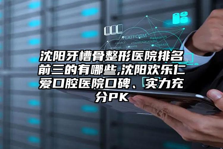 沈阳牙槽骨整形医院排名前三的有哪些,沈阳欢乐仁爱口腔医院口碑、实力充分PK