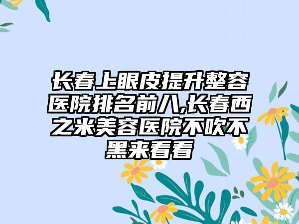 长春上眼皮提升整容医院排名前八,长春西之米美容医院不吹不黑来看看