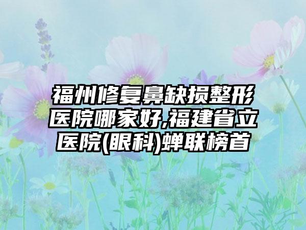 福州修复鼻缺损整形医院哪家好,福建省立医院(眼科)蝉联榜首