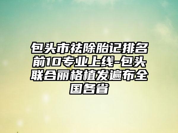 包头市祛除胎记排名前10正规上线-包头联合丽格植发遍布全国各省