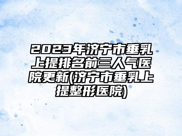 2023年济宁市垂乳上提排名前三人气医院更新(济宁市垂乳上提整形医院)