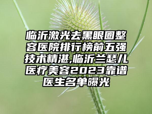 临沂激光去黑眼圈整容医院排行榜前五强技术不错,临沂兰瑟儿医疗美容2023靠谱医生名单曝光
