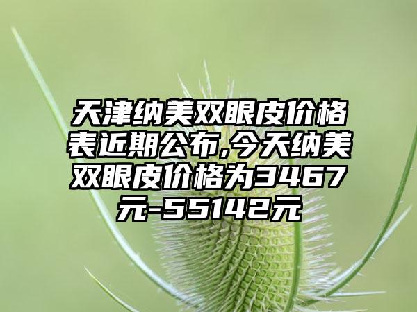 天津纳美双眼皮价格表近期公布,今天纳美双眼皮价格为3467元-55142元