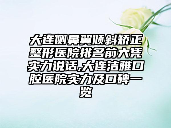 大连侧鼻翼倾斜矫正整形医院排名前六凭实力说话,大连洁雅口腔医院实力及口碑一览