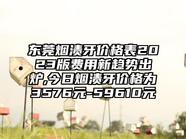 东莞烟渍牙价格表2023版费用新趋势出炉,今日烟渍牙价格为3576元-59610元