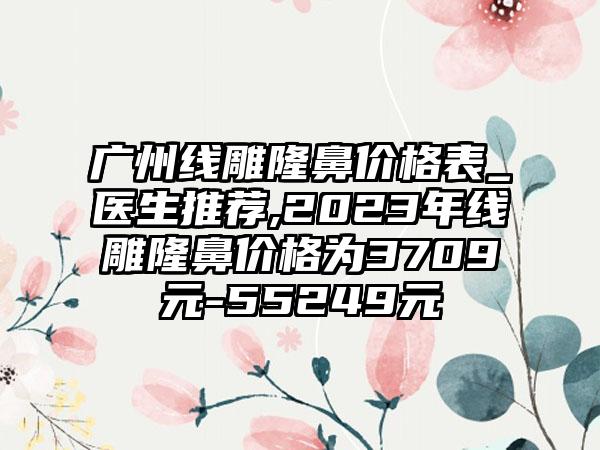 广州线雕隆鼻价格表_医生推荐,2023年线雕隆鼻价格为3709元-55249元
