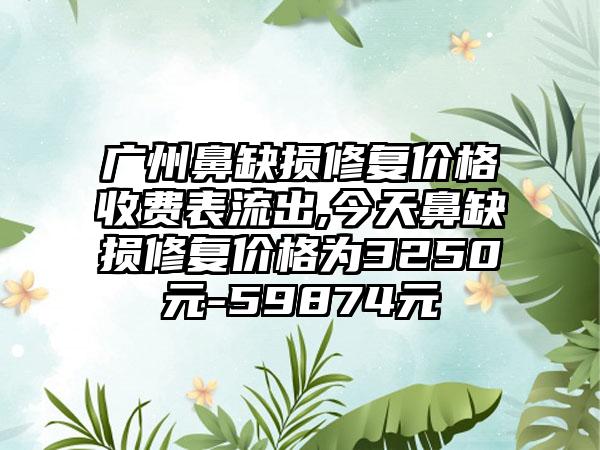 广州鼻缺损修复价格收费表流出,今天鼻缺损修复价格为3250元-59874元