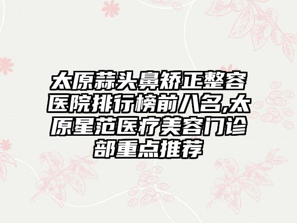 太原蒜头鼻矫正整容医院排行榜前八名,太原星范医疗美容门诊部重点推荐