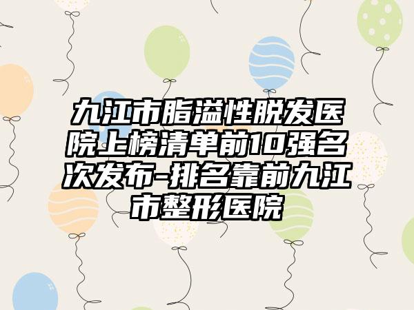 九江市脂溢性脱发医院上榜清单前10强名次发布-排名靠前九江市整形医院