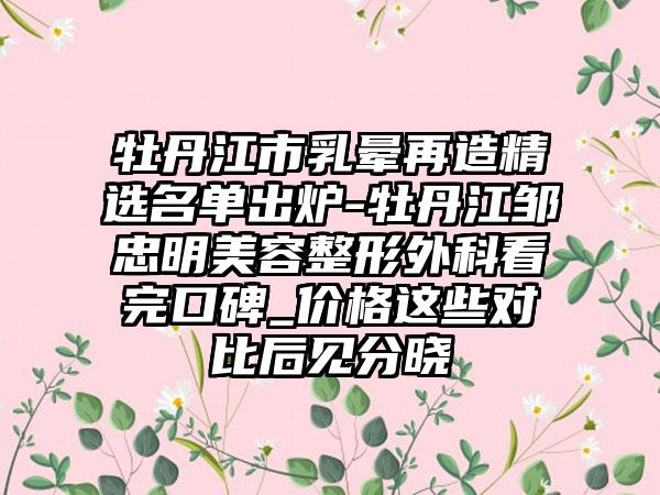 牡丹江市乳晕再造精选名单出炉-牡丹江邹忠明美容整形外科看完口碑_价格这些对比后见分晓