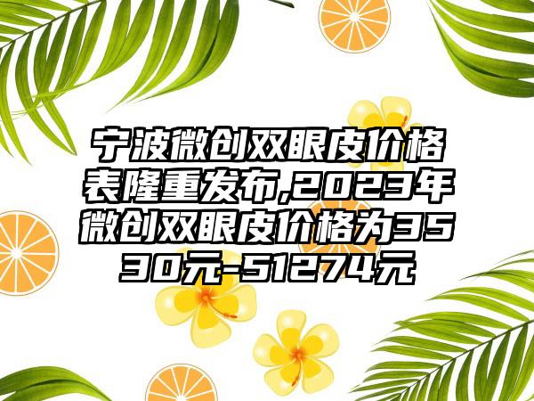 宁波微创双眼皮价格表隆重发布,2023年微创双眼皮价格为3530元-51274元