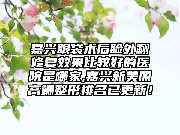 嘉兴眼袋术后睑外翻修复成果比较好的医院是哪家,嘉兴新美丽高端整形排名已更新！
