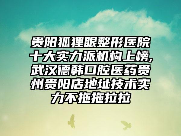 贵阳狐狸眼整形医院十大实力派机构上榜,武汉德韩口腔医药贵州贵阳店地址技术实力不拖拖拉拉