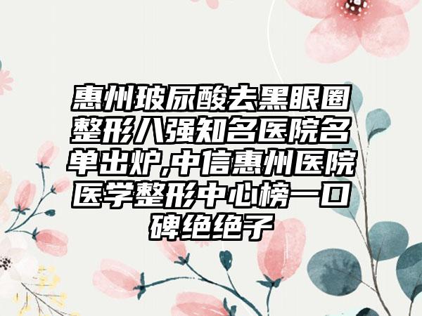 惠州玻尿酸去黑眼圈整形八强有名医院名单出炉,中信惠州医院医学整形中心榜一口碑绝绝子