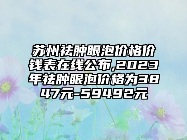 苏州祛肿眼泡价格价钱表在线公布,2023年祛肿眼泡价格为3847元-59492元