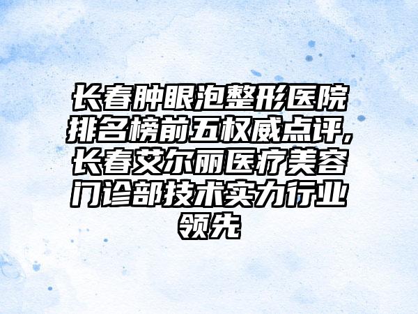 长春肿眼泡整形医院排名榜前五权威点评,长春艾尔丽医疗美容门诊部技术实力行业领跑