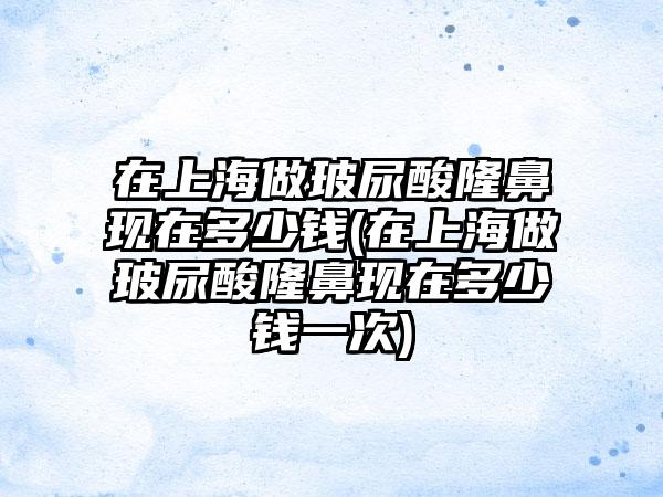 在上海做玻尿酸隆鼻现在多少钱(在上海做玻尿酸隆鼻现在多少钱一次)