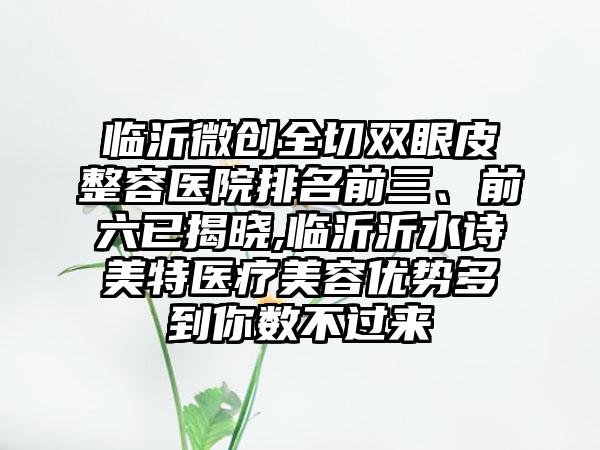 临沂微创全切双眼皮整容医院排名前三、前六已揭晓,临沂沂水诗美特医疗美容优势多到你数不过来