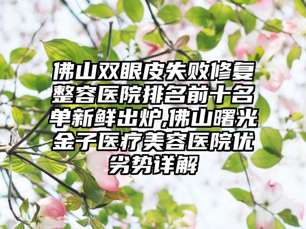 佛山双眼皮失败修复整容医院排名前十名单新鲜出炉,佛山曙光金子医疗美容医院优劣势详解