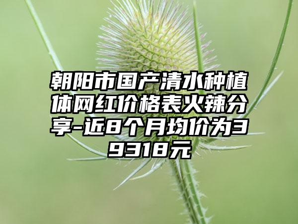 朝阳市国产清水种植体网红价格表火辣分享-近8个月均价为39318元