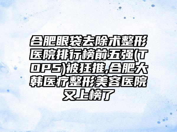 合肥眼袋去除术整形医院排行榜前五强(TOP5)被狂推,合肥大韩医疗整形美容医院又上榜了