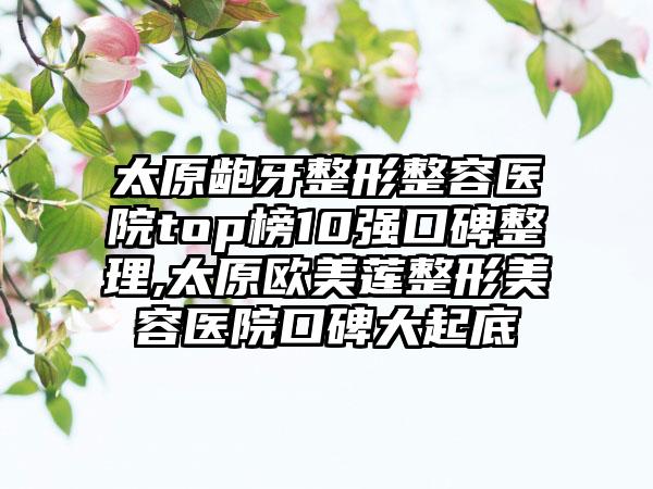 太原龅牙整形整容医院top榜10强口碑整理,太原欧美莲整形美容医院口碑大起底