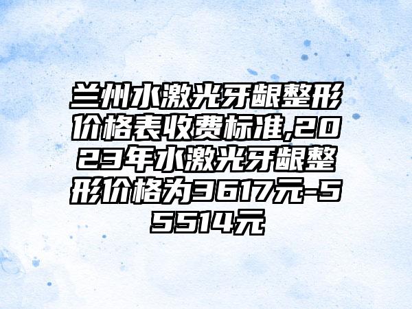 兰州水激光牙龈整形价格表收费标准,2023年水激光牙龈整形价格为3617元-55514元