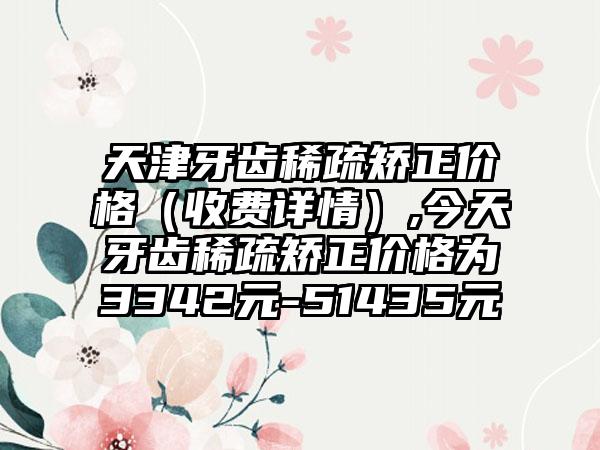 天津牙齿稀疏矫正价格（收费详情）,今天牙齿稀疏矫正价格为3342元-51435元